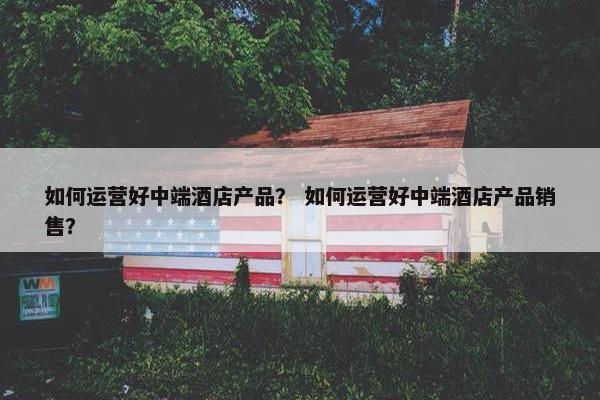 如何运营好中端酒店产品？ 如何运营好中端酒店产品销售？