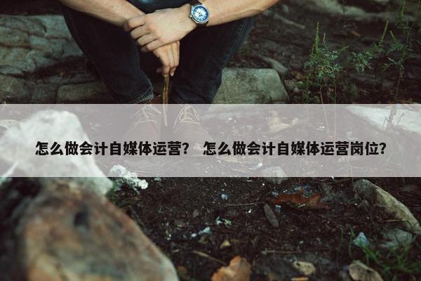 怎么做会计自媒体运营？ 怎么做会计自媒体运营岗位？