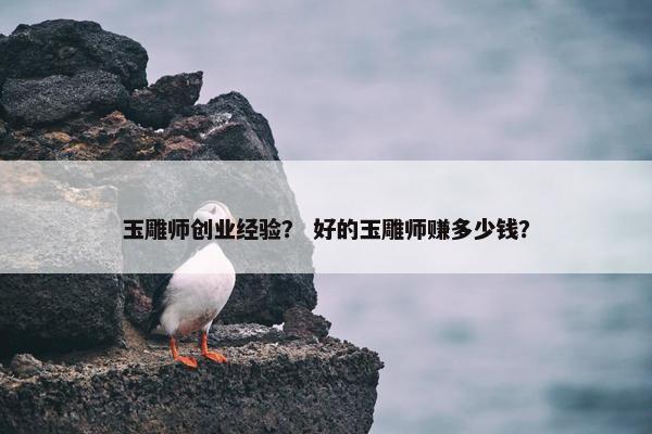 玉雕师创业经验？ 好的玉雕师赚多少钱？