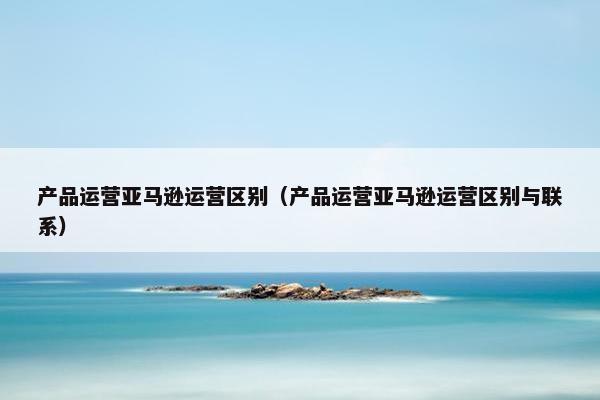 产品运营亚马逊运营区别（产品运营亚马逊运营区别与联系）
