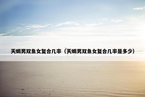 天蝎男双鱼女复合几率（天蝎男双鱼女复合几率是多少）