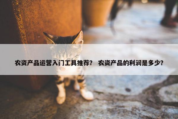 农资产品运营入门工具推荐？ 农资产品的利润是多少？