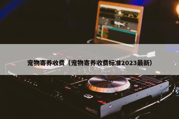 宠物寄养收费（宠物寄养收费标准2023最新）