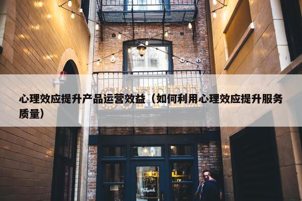 心理效应提升产品运营效益（如何利用心理效应提升服务质量）