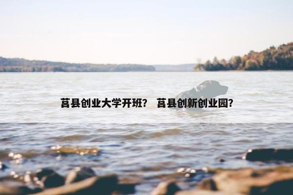 莒县创业大学开班？ 莒县创新创业园？