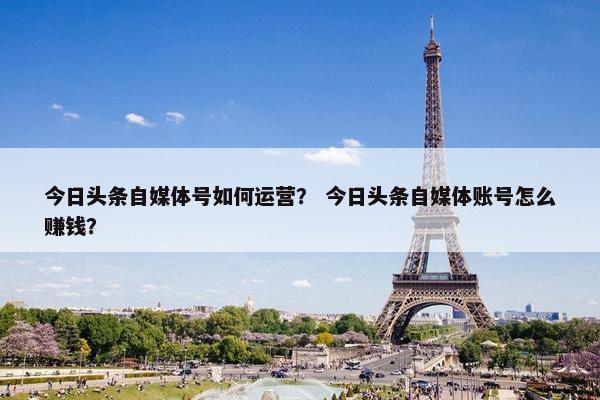 今日头条自媒体号如何运营？ 今日头条自媒体账号怎么赚钱？