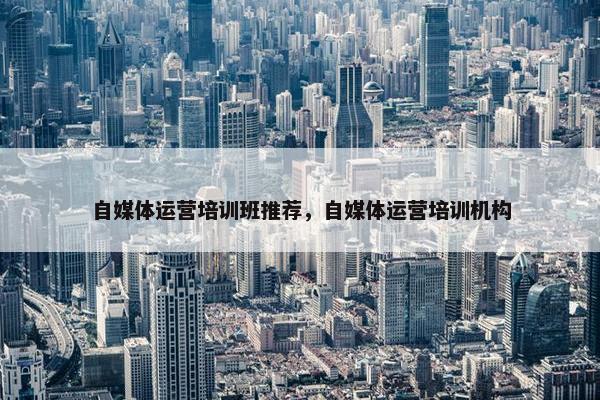 自媒体运营培训班推荐，自媒体运营培训机构