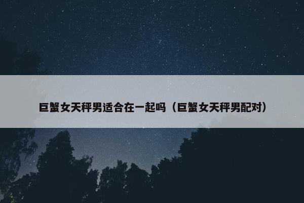巨蟹女天秤男适合在一起吗（巨蟹女天秤男配对）
