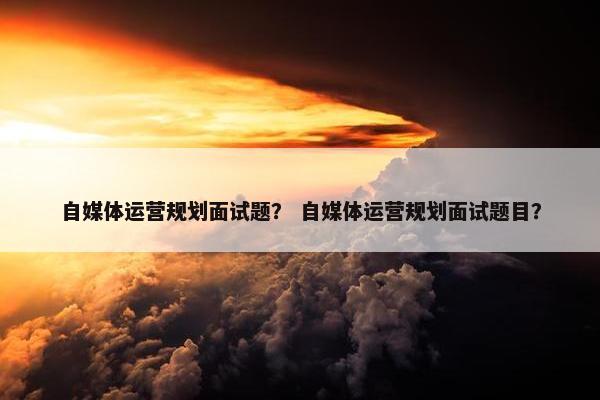 自媒体运营规划面试题？ 自媒体运营规划面试题目？