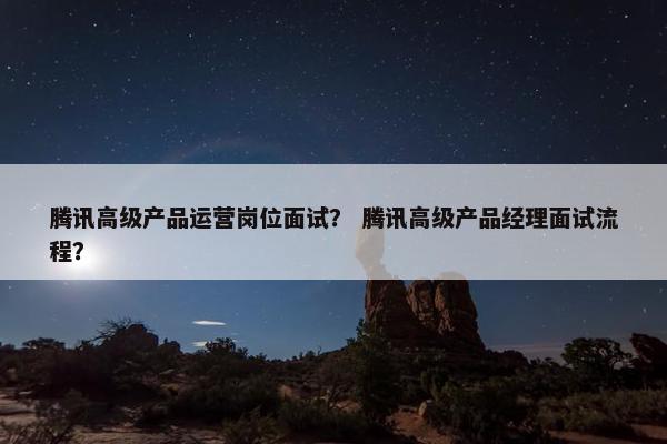 腾讯高级产品运营岗位面试？ 腾讯高级产品经理面试流程？
