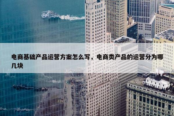 电商基础产品运营方案怎么写，电商类产品的运营分为哪几块
