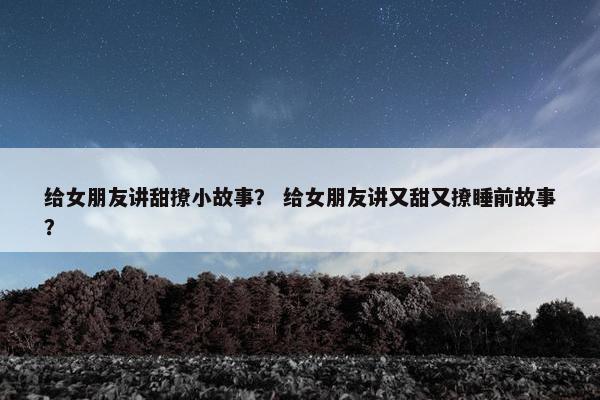 给女朋友讲甜撩小故事？ 给女朋友讲又甜又撩睡前故事？