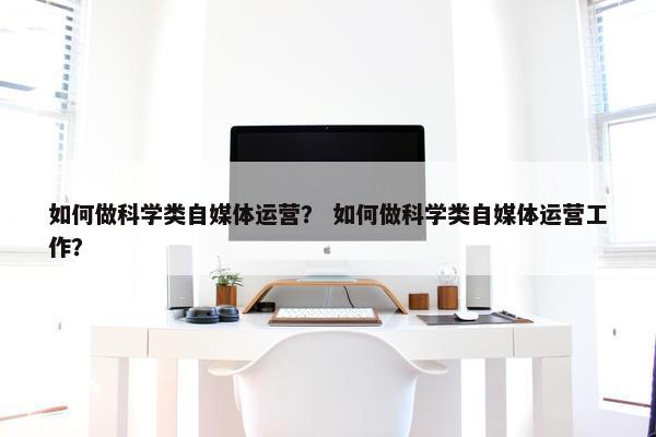 如何做科学类自媒体运营？ 如何做科学类自媒体运营工作？