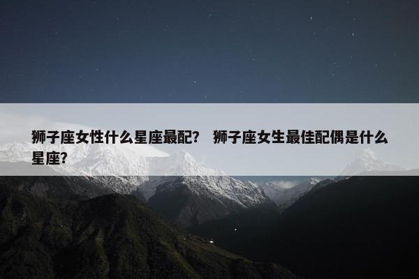狮子座女性什么星座最配？ 狮子座女生最佳配偶是什么星座？