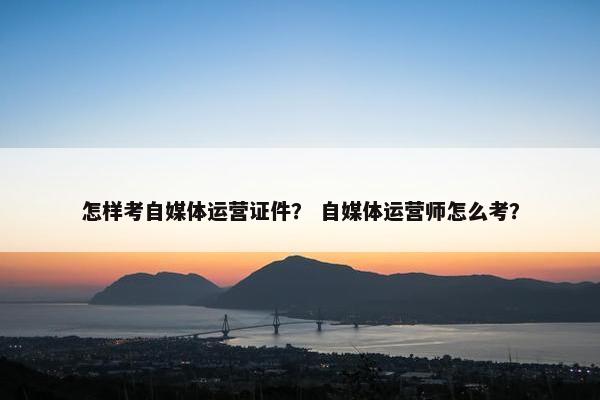 怎样考自媒体运营证件？ 自媒体运营师怎么考？