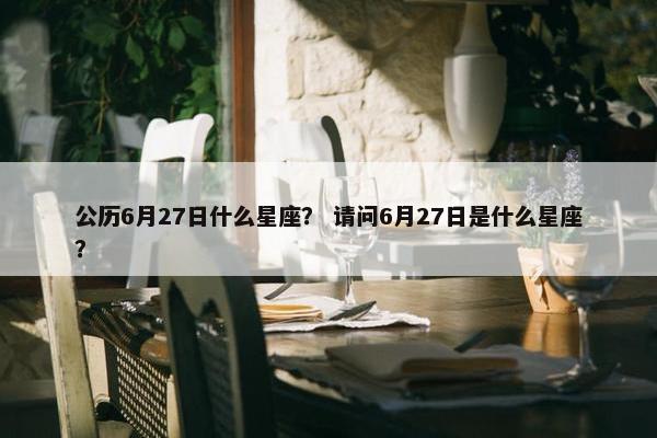 公历6月27日什么星座？ 请问6月27日是什么星座？