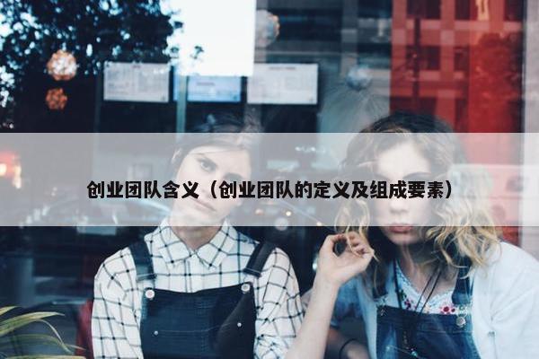 创业团队含义（创业团队的定义及组成要素）