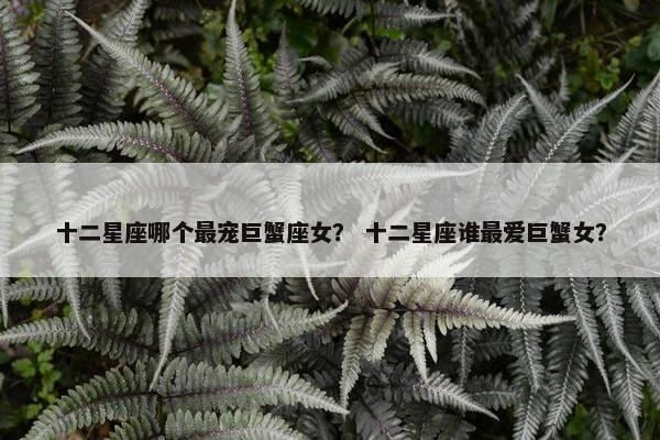 十二星座哪个最宠巨蟹座女？ 十二星座谁最爱巨蟹女？
