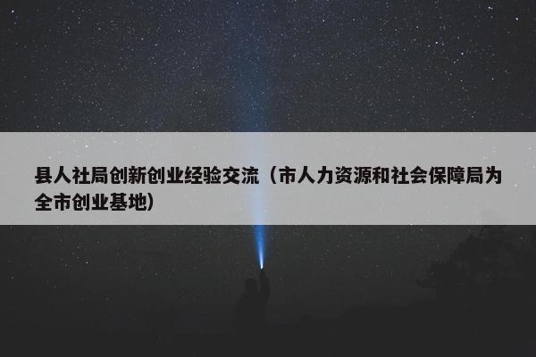 县人社局创新创业经验交流（市人力资源和社会保障局为全市创业基地）