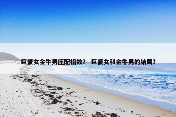巨蟹女金牛男座配指数？ 巨蟹女和金牛男的结局？