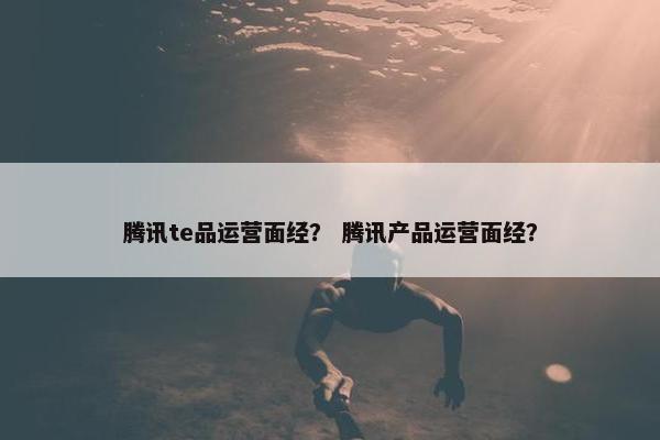 腾讯te品运营面经？ 腾讯产品运营面经？