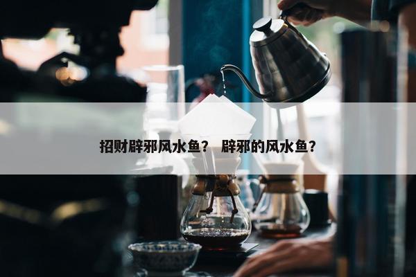 招财辟邪风水鱼？ 辟邪的风水鱼？