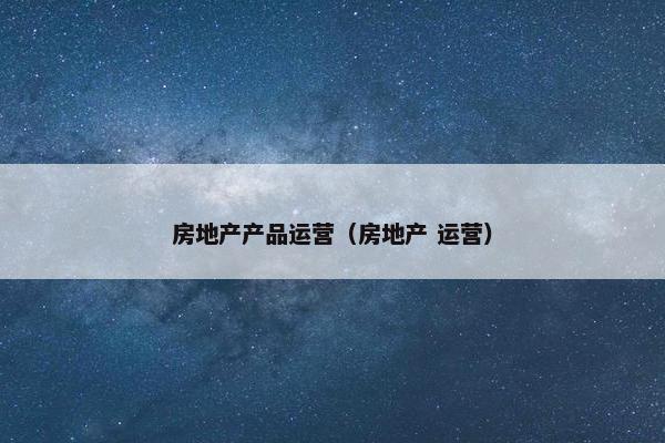 房地产产品运营（房地产 运营）