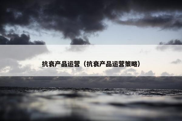 抗衰产品运营（抗衰产品运营策略）
