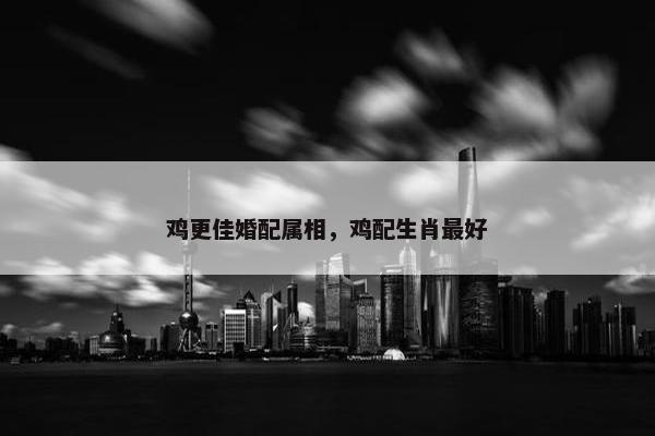 鸡更佳婚配属相，鸡配生肖最好