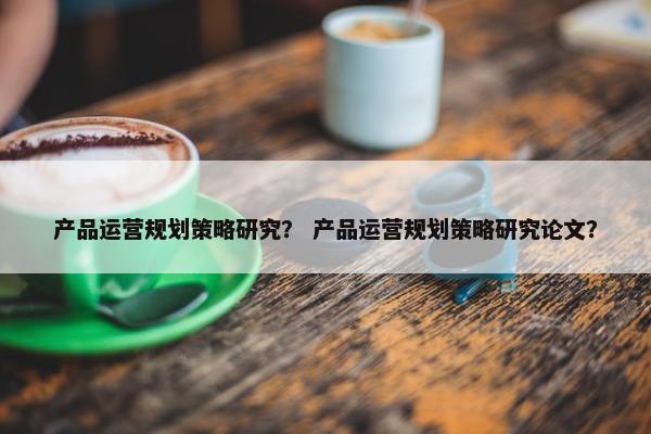 产品运营规划策略研究？ 产品运营规划策略研究论文？
