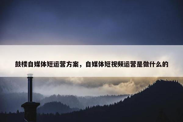 鼓楼自媒体短运营方案，自媒体短视频运营是做什么的