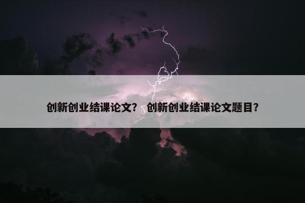 创新创业结课论文？ 创新创业结课论文题目？