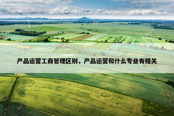 产品运营工商管理区别，产品运营和什么专业有相关