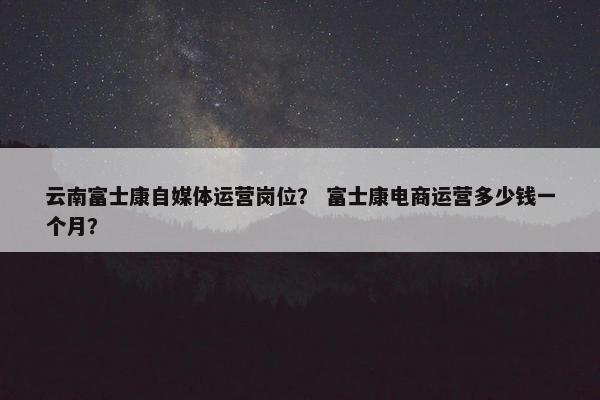 云南富士康自媒体运营岗位？ 富士康电商运营多少钱一个月？