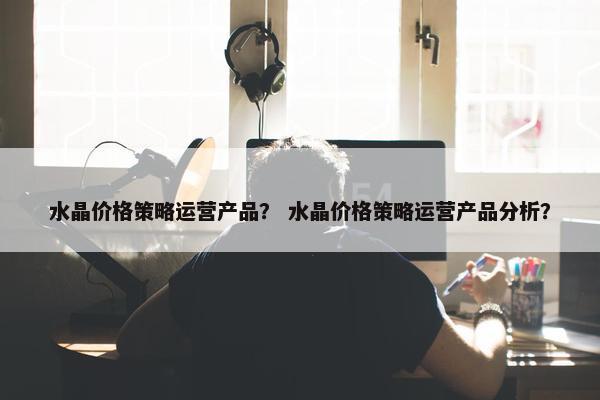 水晶价格策略运营产品？ 水晶价格策略运营产品分析？