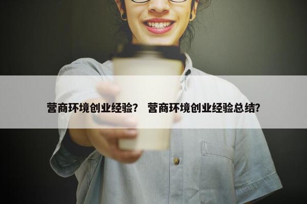 营商环境创业经验？ 营商环境创业经验总结？