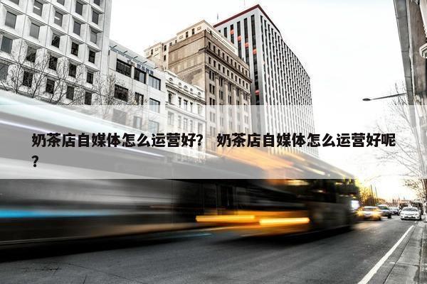 奶茶店自媒体怎么运营好？ 奶茶店自媒体怎么运营好呢？
