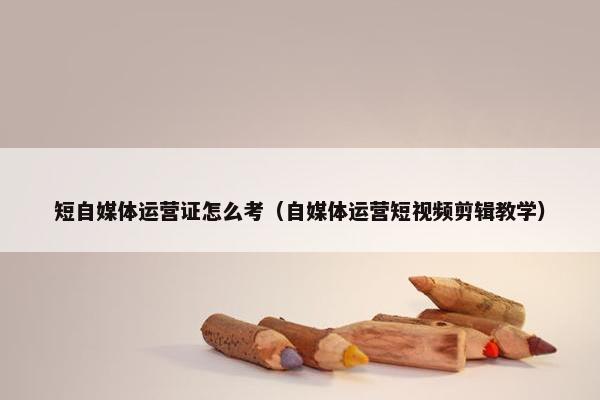 短自媒体运营证怎么考（自媒体运营短视频剪辑教学）
