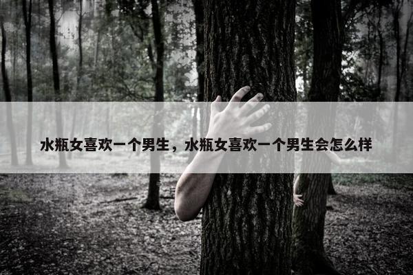 水瓶女喜欢一个男生，水瓶女喜欢一个男生会怎么样