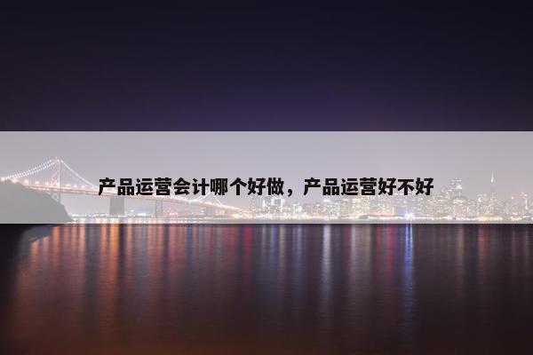 产品运营会计哪个好做，产品运营好不好