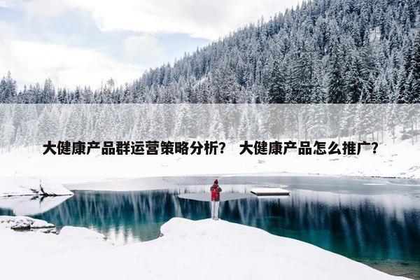 大健康产品群运营策略分析？ 大健康产品怎么推广？