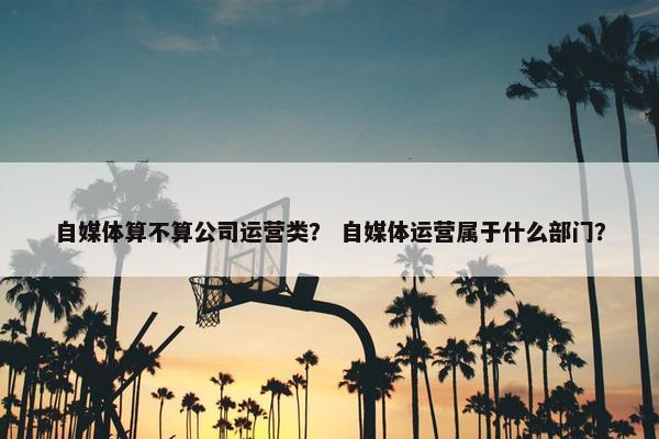 自媒体算不算公司运营类？ 自媒体运营属于什么部门？