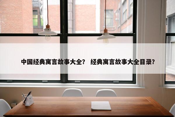 中国经典寓言故事大全？ 经典寓言故事大全目录？