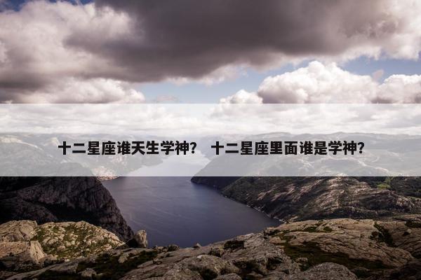 十二星座谁天生学神？ 十二星座里面谁是学神？