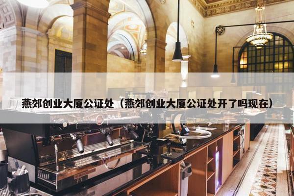 燕郊创业大厦公证处（燕郊创业大厦公证处开了吗现在）