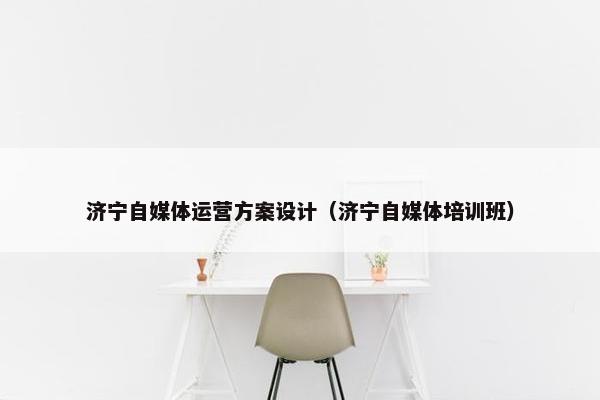 济宁自媒体运营方案设计（济宁自媒体培训班）