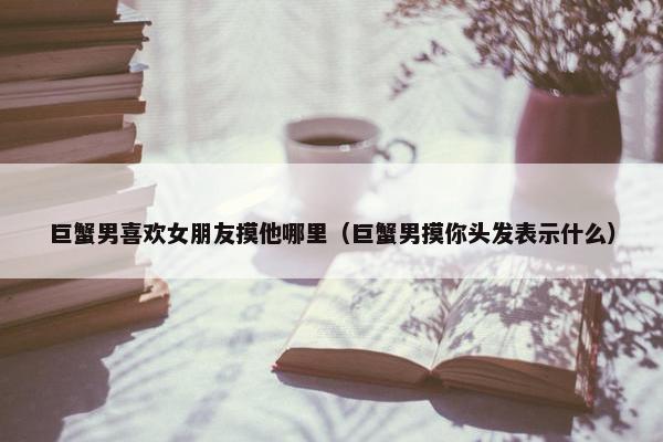 巨蟹男喜欢女朋友摸他哪里（巨蟹男摸你头发表示什么）