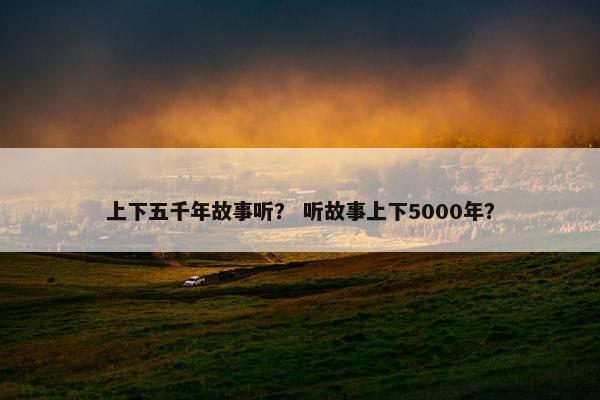 上下五千年故事听？ 听故事上下5000年？
