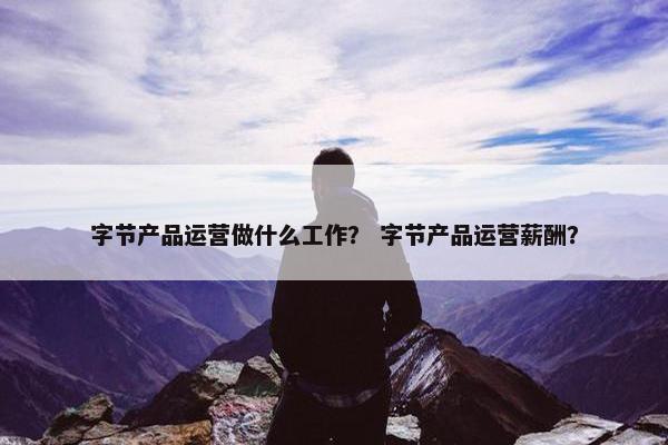 字节产品运营做什么工作？ 字节产品运营薪酬？