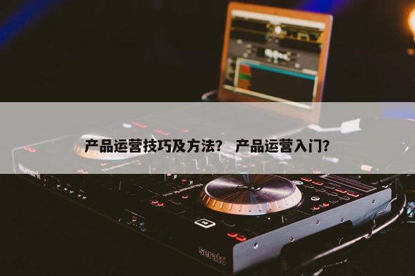 产品运营技巧及方法？ 产品运营入门？